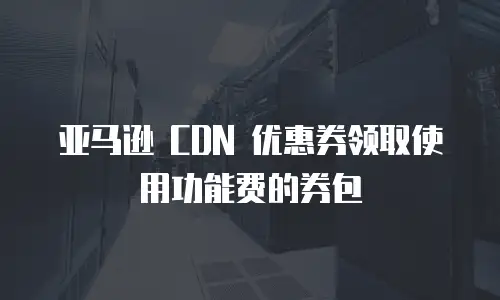 亚马逊 CDN 优惠券领取使用功能费的券包
