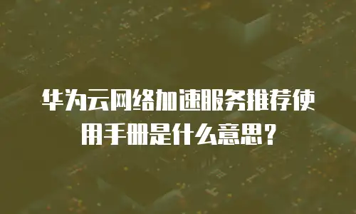 华为云网络加速服务推荐使用手册是什么意思？