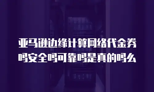 亚马逊边缘计算网络代金券吗安全吗可靠吗是真的吗么