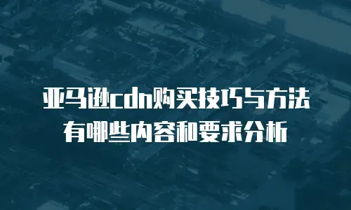 亚马逊cdn购买技巧与方法有哪些内容和要求分析