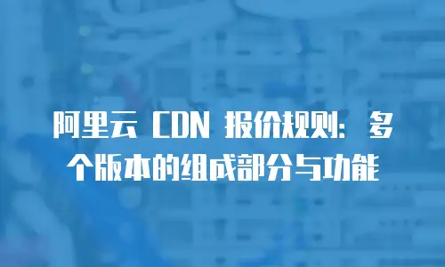 阿里云 CDN 报价规则：多个版本的组成部分与功能