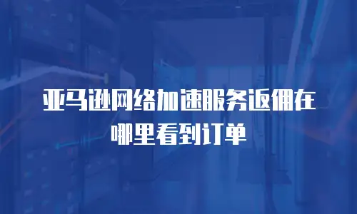 亚马逊网络加速服务返佣在哪里看到订单