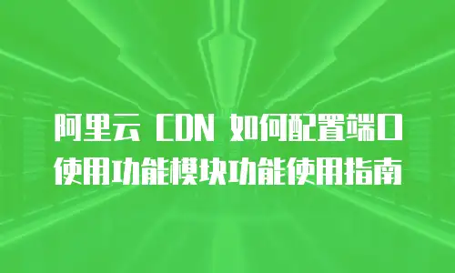 阿里云 CDN 如何配置端口使用功能模块功能使用指南