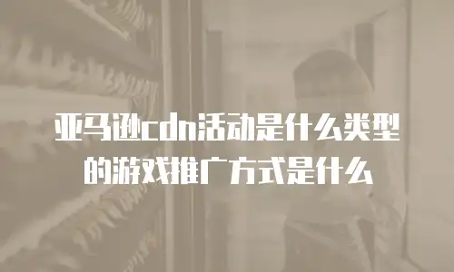 亚马逊cdn活动是什么类型的游戏推广方式是什么