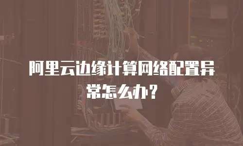 阿里云边缘计算网络配置异常怎么办？