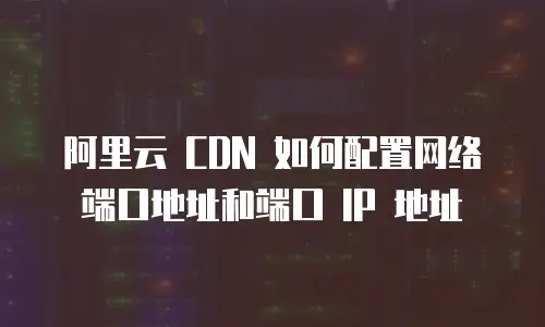 阿里云 CDN 如何配置网络端口地址和端口 IP 地址