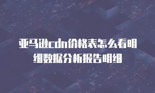 亚马逊cdn价格表怎么看明细数据分析报告明细