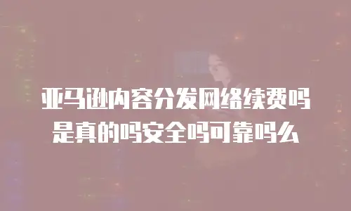 亚马逊内容分发网络续费吗是真的吗安全吗可靠吗么