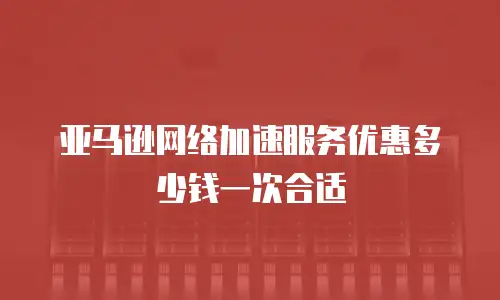 亚马逊网络加速服务优惠多少钱一次合适