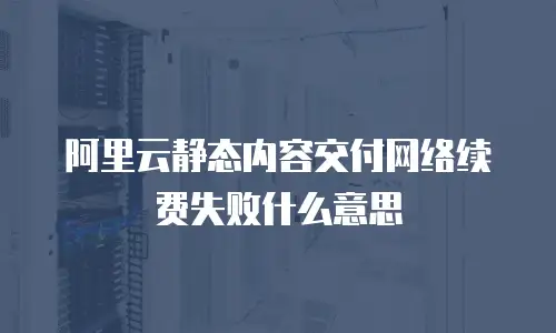 阿里云静态内容交付网络续费失败什么意思