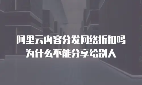 阿里云内容分发网络折扣吗为什么不能分享给别人