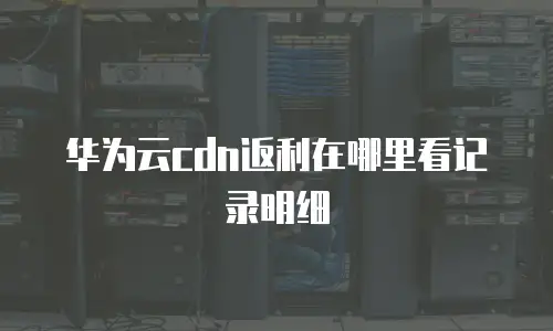 华为云cdn返利在哪里看记录明细