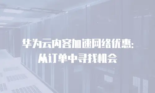 华为云内容加速网络优惠：从订单中寻找机会