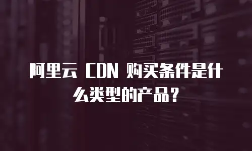 阿里云 CDN 购买条件是什么类型的产品？