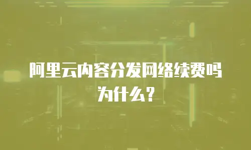 阿里云内容分发网络续费吗为什么？