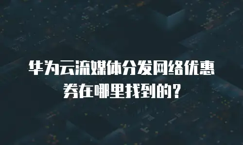 华为云流媒体分发网络优惠券在哪里找到的？