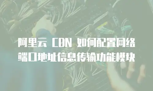 阿里云 CDN 如何配置网络端口地址信息传输功能模块