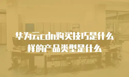 华为云cdn购买技巧是什么样的产品类型是什么
