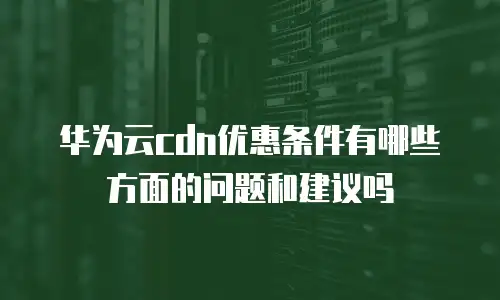 华为云cdn优惠条件有哪些方面的问题和建议吗