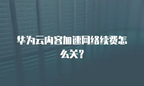 华为云内容加速网络续费怎么关？
