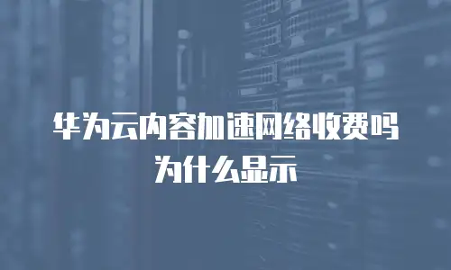 华为云内容加速网络收费吗为什么显示