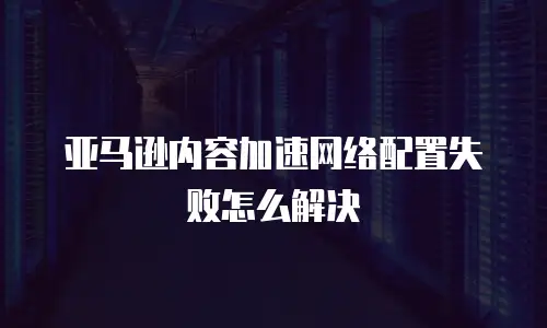 亚马逊内容加速网络配置失败怎么解决