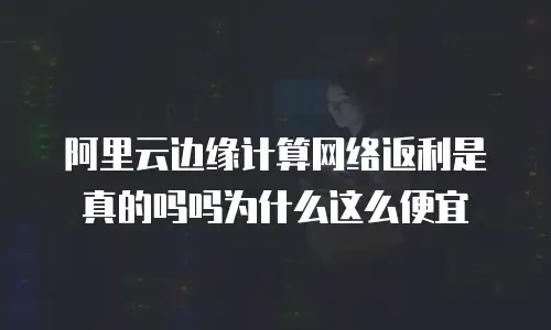 阿里云边缘计算网络返利是真的吗吗为什么这么便宜