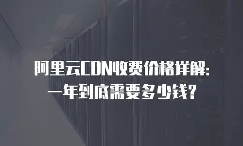 阿里云CDN收费价格详解：一年到底需要多少钱？