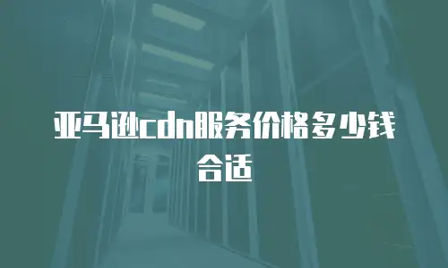 亚马逊cdn服务价格多少钱合适