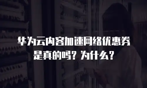 华为云内容加速网络优惠券是真的吗？为什么？