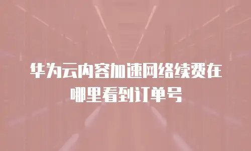 华为云内容加速网络续费在哪里看到订单号