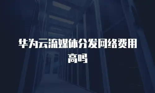 华为云流媒体分发网络费用高吗