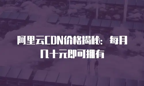 阿里云CDN价格揭秘：每月几十元即可拥有
