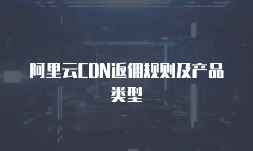 阿里云CDN返佣规则及产品类型