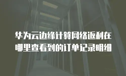 华为云边缘计算网络返利在哪里查看到的订单记录明细