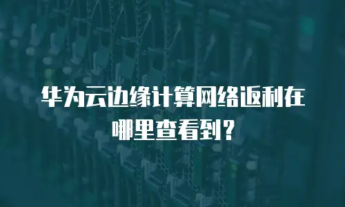 华为云边缘计算网络返利在哪里查看到？