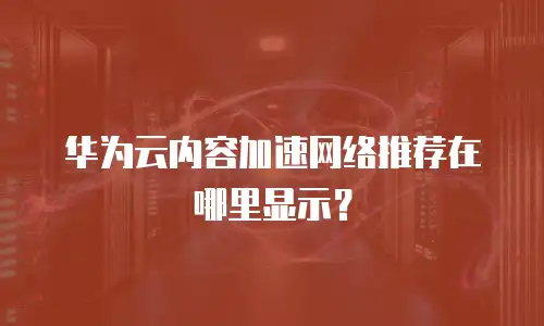 华为云内容加速网络推荐在哪里显示？