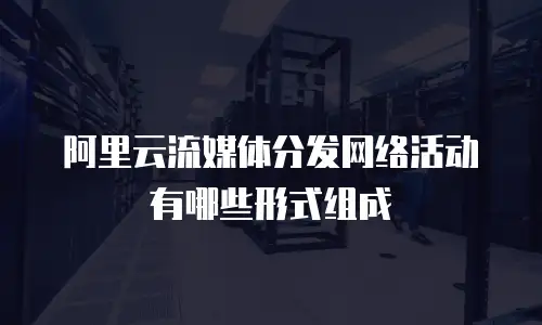 阿里云流媒体分发网络活动有哪些形式组成