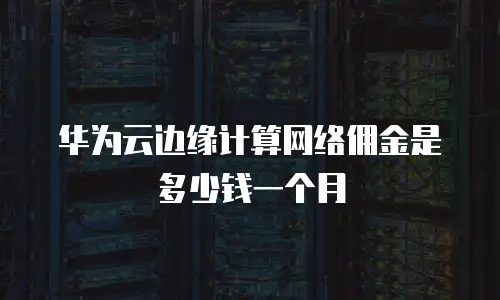 华为云边缘计算网络佣金是多少钱一个月