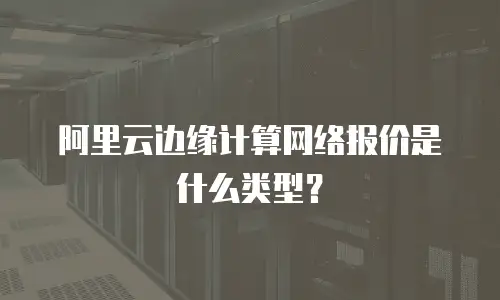 阿里云边缘计算网络报价是什么类型？