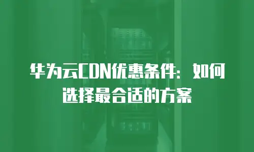 华为云CDN优惠条件：如何选择最合适的方案
