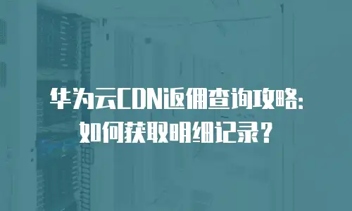 华为云CDN返佣查询攻略：如何获取明细记录？