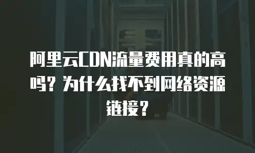 阿里云CDN流量费用真的高吗？为什么找不到网络资源链接？