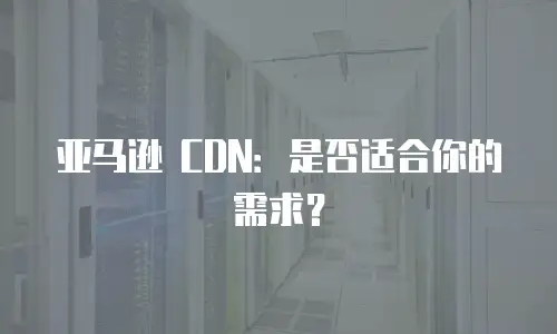 亚马逊 CDN：是否适合你的需求？