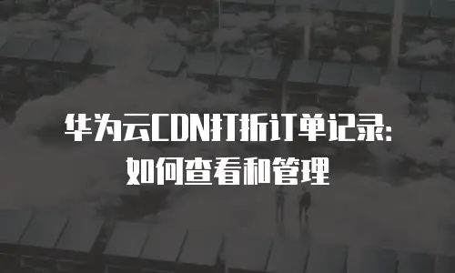 华为云CDN打折订单记录：如何查看和管理
