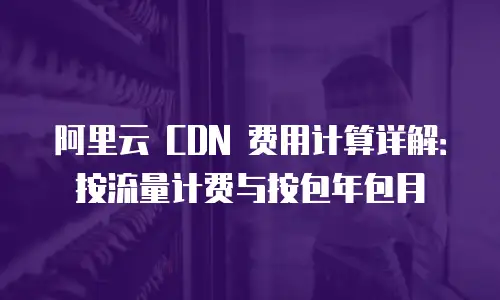 阿里云 CDN 费用计算详解：按流量计费与按包年包月