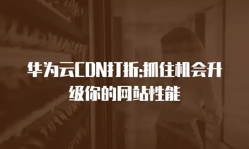华为云CDN打折:抓住机会升级你的网站性能