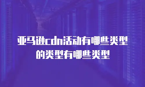 亚马逊cdn活动有哪些类型的类型有哪些类型