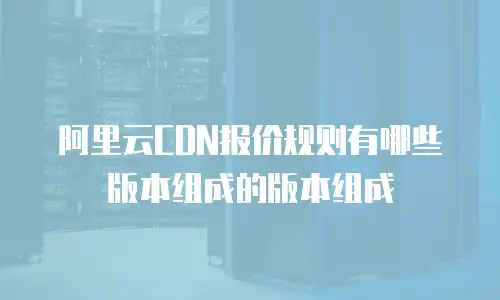 阿里云CDN报价规则有哪些版本组成的版本组成