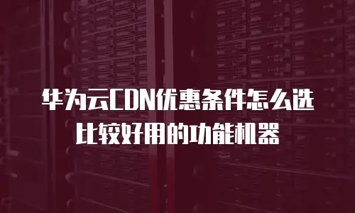 华为云CDN优惠条件怎么选比较好用的功能机器